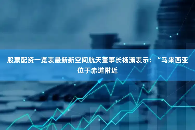 股票配资一览表最新新空间航天董事长杨潇表示：“马来西亚位于赤道附近
